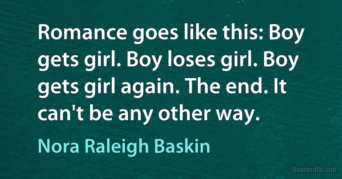 Romance goes like this: Boy gets girl. Boy loses girl. Boy gets girl again. The end. It can't be any other way. (Nora Raleigh Baskin)