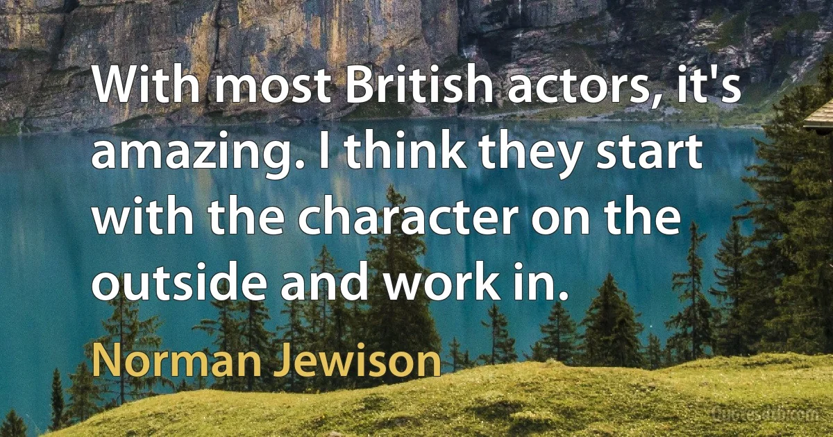 With most British actors, it's amazing. I think they start with the character on the outside and work in. (Norman Jewison)