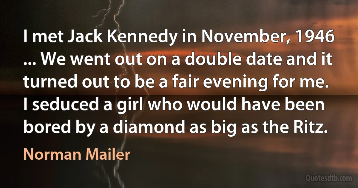 I met Jack Kennedy in November, 1946 ... We went out on a double date and it turned out to be a fair evening for me. I seduced a girl who would have been bored by a diamond as big as the Ritz. (Norman Mailer)