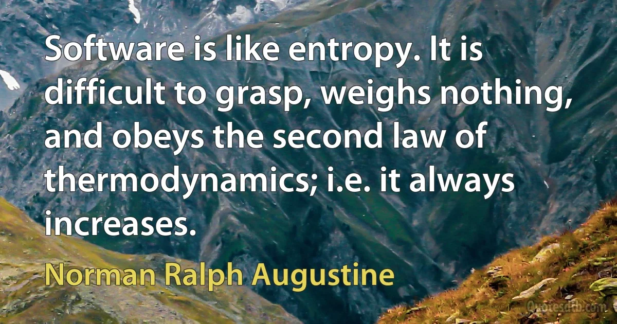 Software is like entropy. It is difficult to grasp, weighs nothing, and obeys the second law of thermodynamics; i.e. it always increases. (Norman Ralph Augustine)