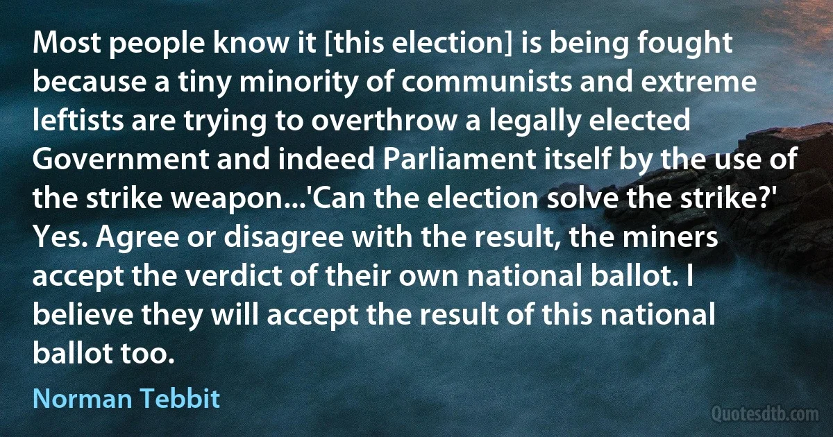 Most people know it [this election] is being fought because a tiny minority of communists and extreme leftists are trying to overthrow a legally elected Government and indeed Parliament itself by the use of the strike weapon...'Can the election solve the strike?' Yes. Agree or disagree with the result, the miners accept the verdict of their own national ballot. I believe they will accept the result of this national ballot too. (Norman Tebbit)