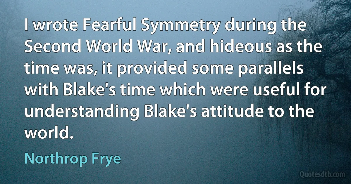 I wrote Fearful Symmetry during the Second World War, and hideous as the time was, it provided some parallels with Blake's time which were useful for understanding Blake's attitude to the world. (Northrop Frye)