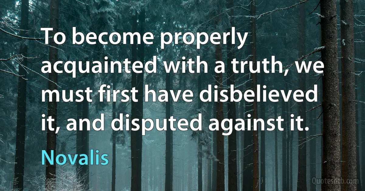 To become properly acquainted with a truth, we must first have disbelieved it, and disputed against it. (Novalis)