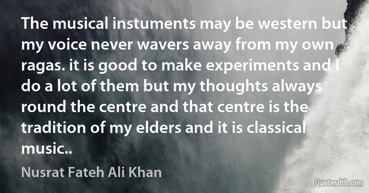 The musical instuments may be western but my voice never wavers away from my own ragas. it is good to make experiments and I do a lot of them but my thoughts always round the centre and that centre is the tradition of my elders and it is classical music.. (Nusrat Fateh Ali Khan)