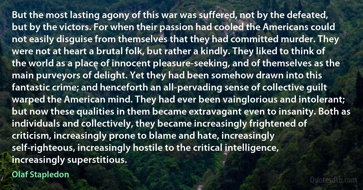 But the most lasting agony of this war was suffered, not by the defeated, but by the victors. For when their passion had cooled the Americans could not easily disguise from themselves that they had committed murder. They were not at heart a brutal folk, but rather a kindly. They liked to think of the world as a place of innocent pleasure-seeking, and of themselves as the main purveyors of delight. Yet they had been somehow drawn into this fantastic crime; and henceforth an all-pervading sense of collective guilt warped the American mind. They had ever been vainglorious and intolerant; but now these qualities in them became extravagant even to insanity. Both as individuals and collectively, they became increasingly frightened of criticism, increasingly prone to blame and hate, increasingly self-righteous, increasingly hostile to the critical intelligence, increasingly superstitious. (Olaf Stapledon)