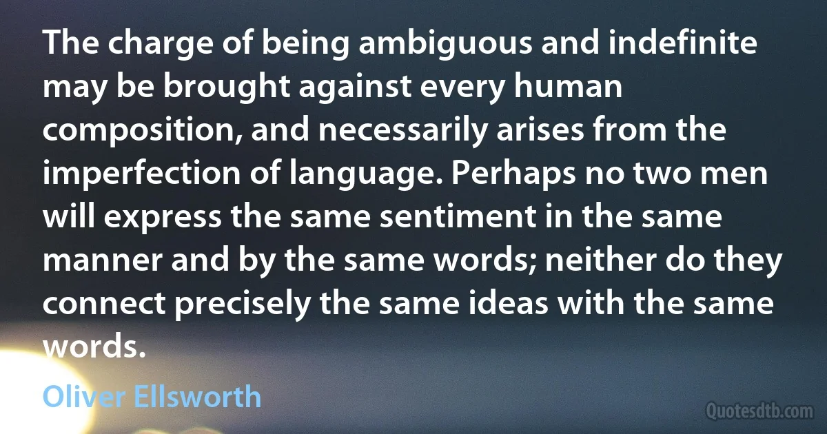 The charge of being ambiguous and indefinite may be brought against every human composition, and necessarily arises from the imperfection of language. Perhaps no two men will express the same sentiment in the same manner and by the same words; neither do they connect precisely the same ideas with the same words. (Oliver Ellsworth)