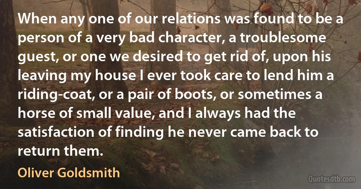 When any one of our relations was found to be a person of a very bad character, a troublesome guest, or one we desired to get rid of, upon his leaving my house I ever took care to lend him a riding-coat, or a pair of boots, or sometimes a horse of small value, and I always had the satisfaction of finding he never came back to return them. (Oliver Goldsmith)