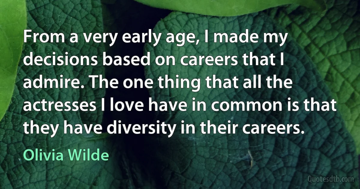 From a very early age, I made my decisions based on careers that I admire. The one thing that all the actresses I love have in common is that they have diversity in their careers. (Olivia Wilde)