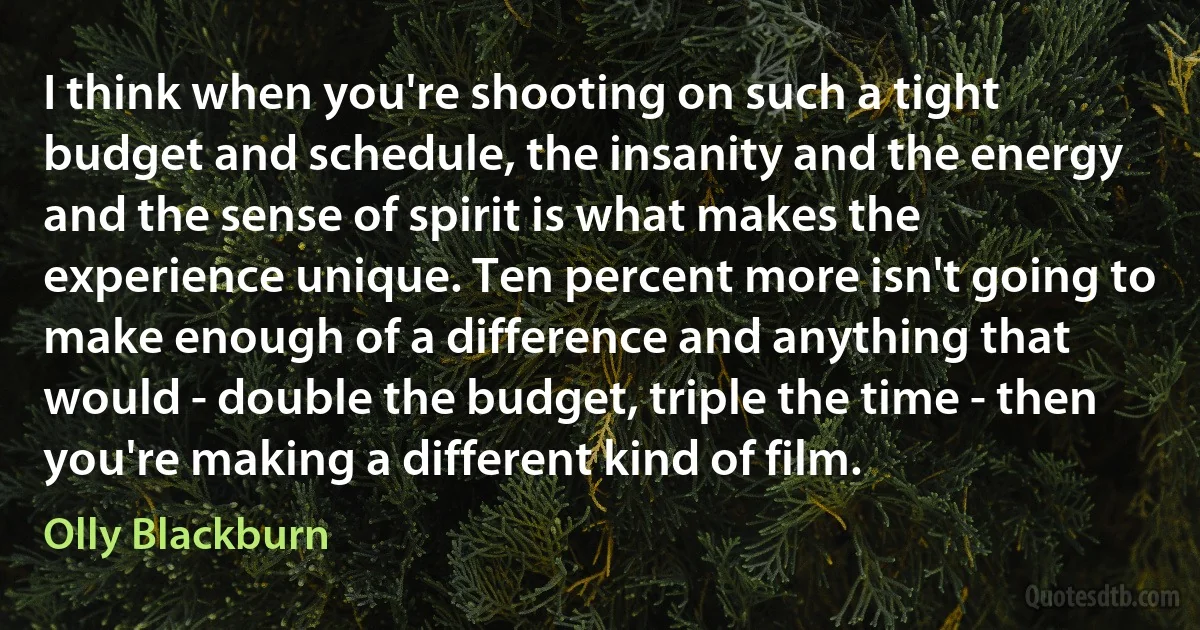 I think when you're shooting on such a tight budget and schedule, the insanity and the energy and the sense of spirit is what makes the experience unique. Ten percent more isn't going to make enough of a difference and anything that would - double the budget, triple the time - then you're making a different kind of film. (Olly Blackburn)