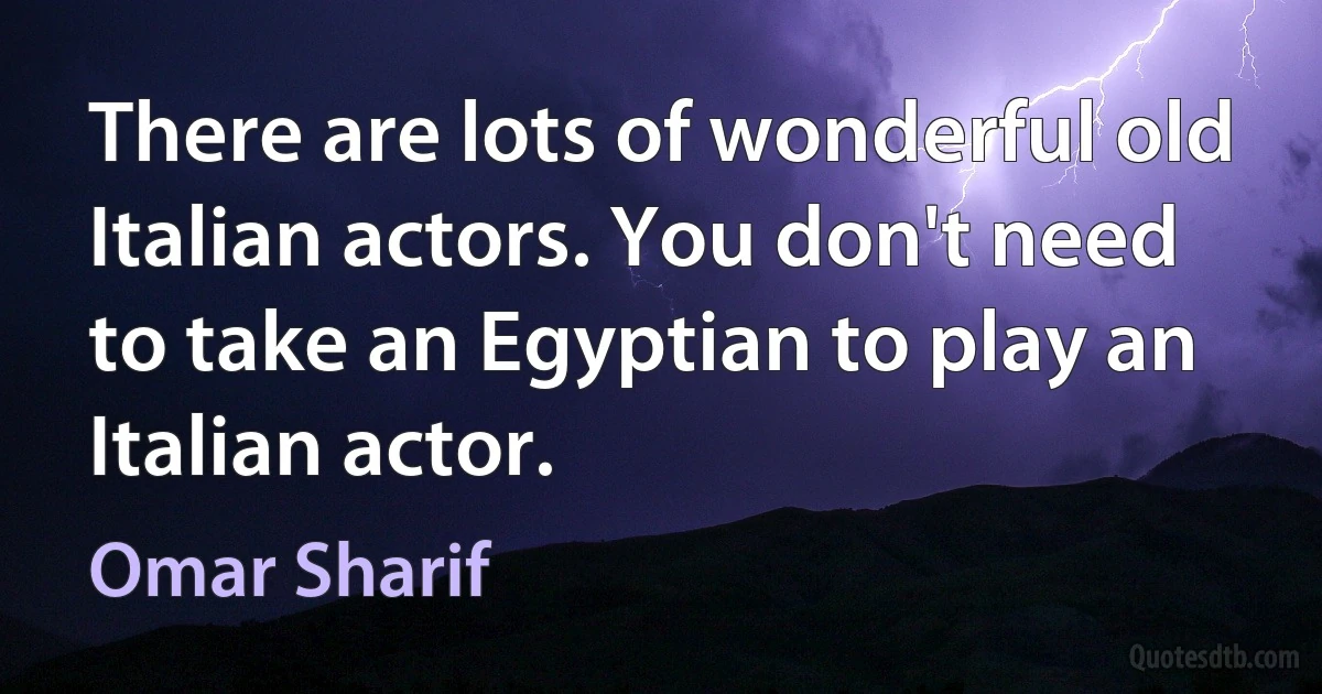 There are lots of wonderful old Italian actors. You don't need to take an Egyptian to play an Italian actor. (Omar Sharif)