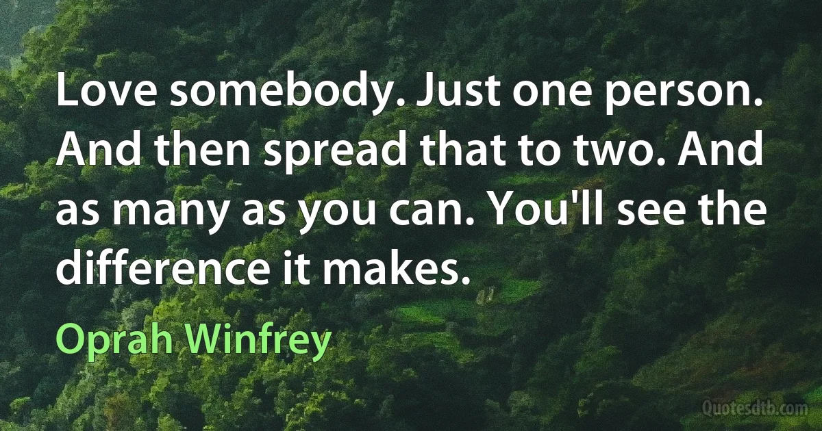 Love somebody. Just one person. And then spread that to two. And as many as you can. You'll see the difference it makes. (Oprah Winfrey)