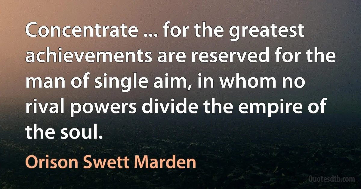 Concentrate ... for the greatest achievements are reserved for the man of single aim, in whom no rival powers divide the empire of the soul. (Orison Swett Marden)