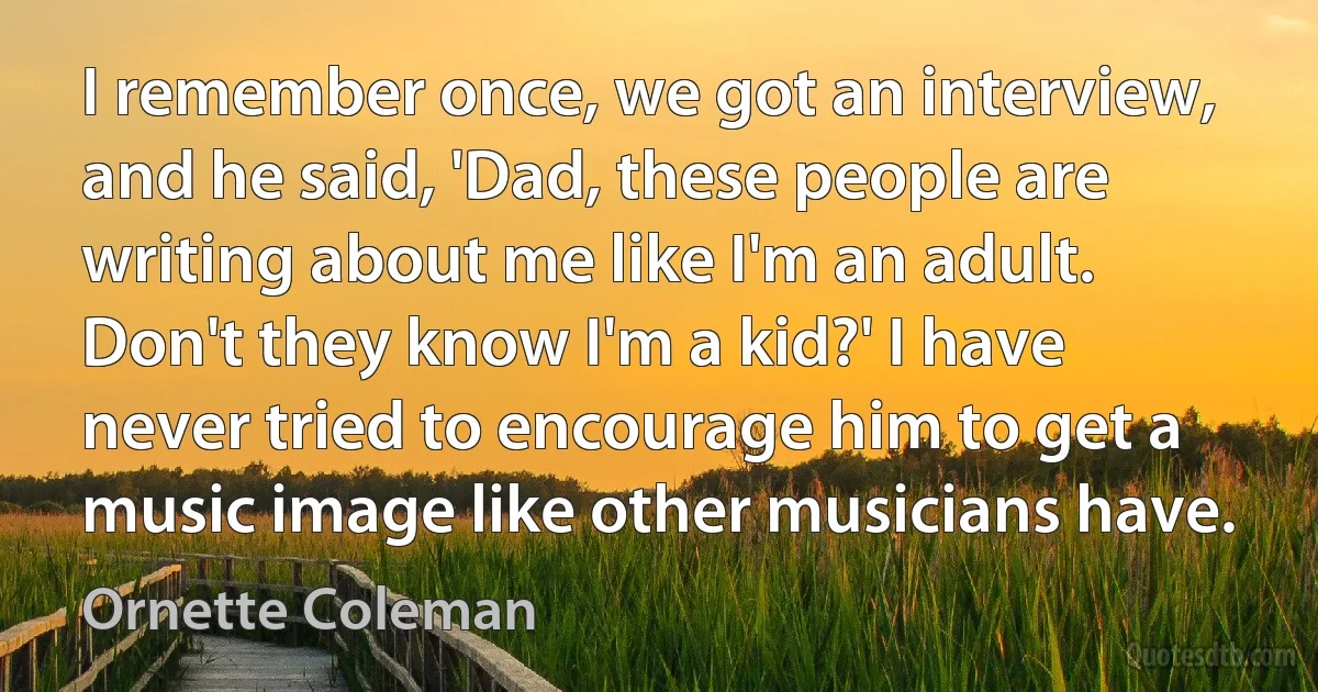 I remember once, we got an interview, and he said, 'Dad, these people are writing about me like I'm an adult. Don't they know I'm a kid?' I have never tried to encourage him to get a music image like other musicians have. (Ornette Coleman)