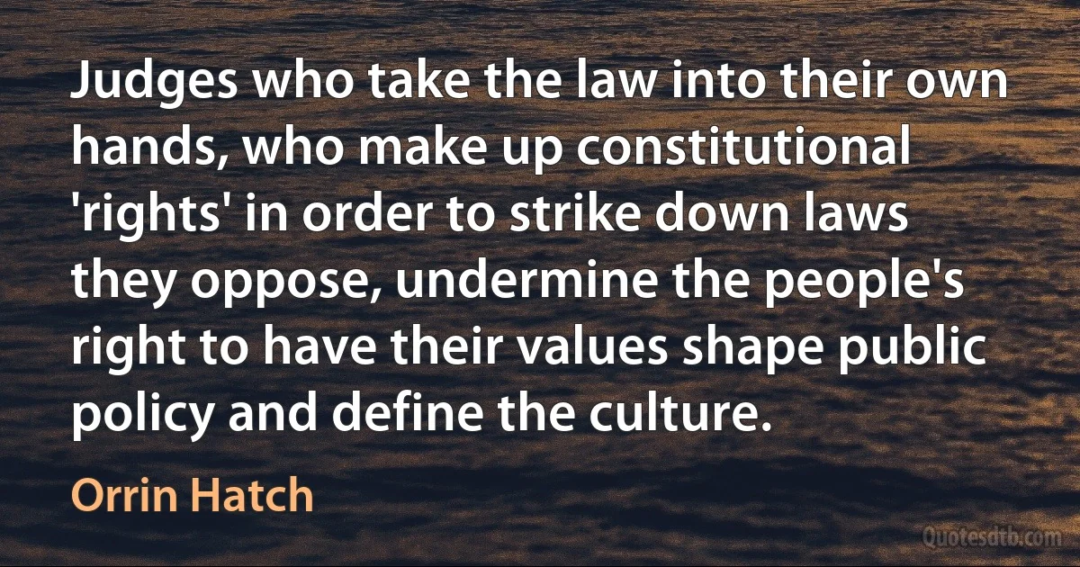 Judges who take the law into their own hands, who make up constitutional 'rights' in order to strike down laws they oppose, undermine the people's right to have their values shape public policy and define the culture. (Orrin Hatch)