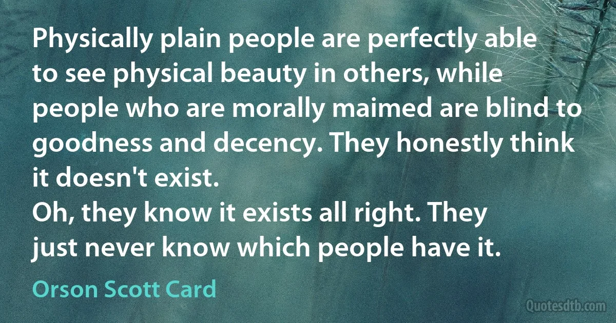 Physically plain people are perfectly able to see physical beauty in others, while people who are morally maimed are blind to goodness and decency. They honestly think it doesn't exist.
Oh, they know it exists all right. They just never know which people have it. (Orson Scott Card)