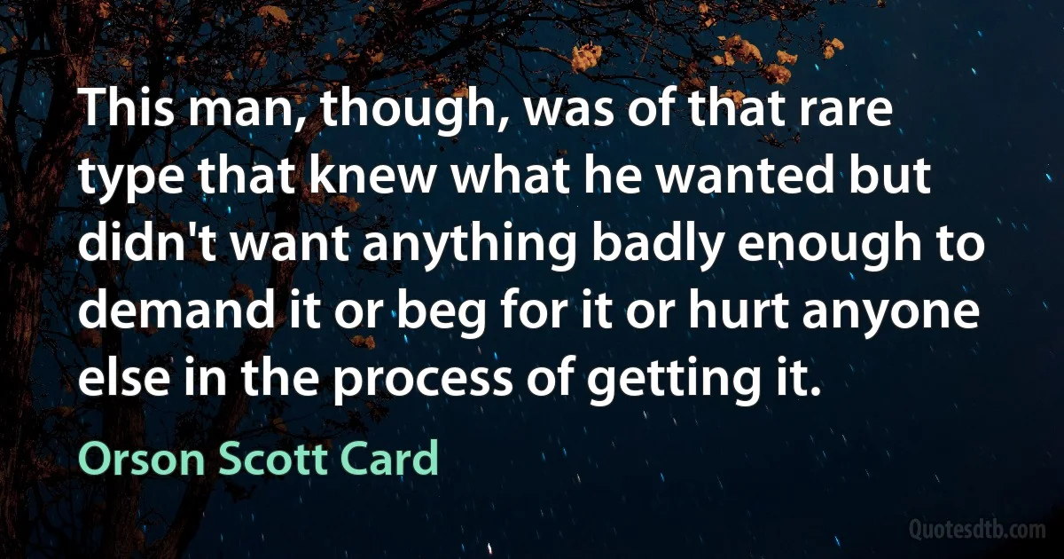 This man, though, was of that rare type that knew what he wanted but didn't want anything badly enough to demand it or beg for it or hurt anyone else in the process of getting it. (Orson Scott Card)