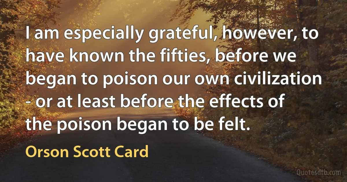 I am especially grateful, however, to have known the fifties, before we began to poison our own civilization - or at least before the effects of the poison began to be felt. (Orson Scott Card)