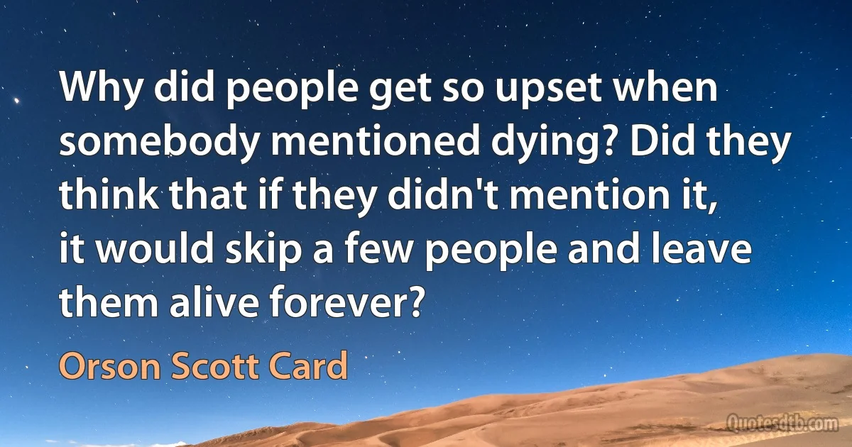 Why did people get so upset when somebody mentioned dying? Did they think that if they didn't mention it, it would skip a few people and leave them alive forever? (Orson Scott Card)