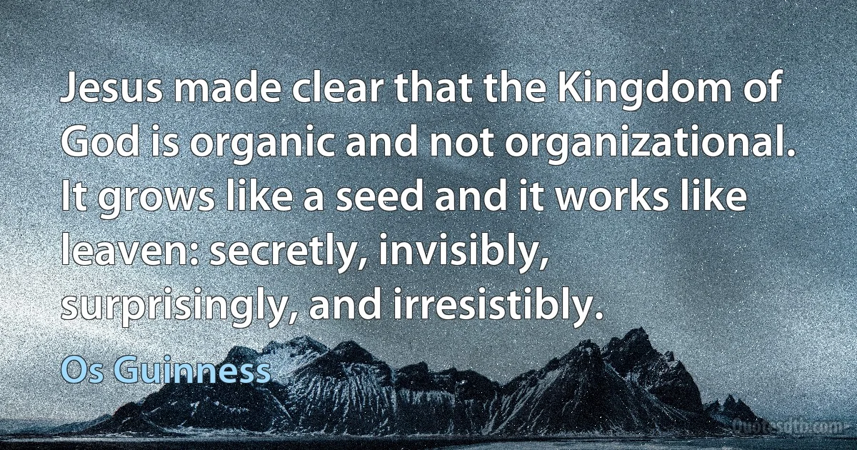 Jesus made clear that the Kingdom of God is organic and not organizational. It grows like a seed and it works like leaven: secretly, invisibly, surprisingly, and irresistibly. (Os Guinness)