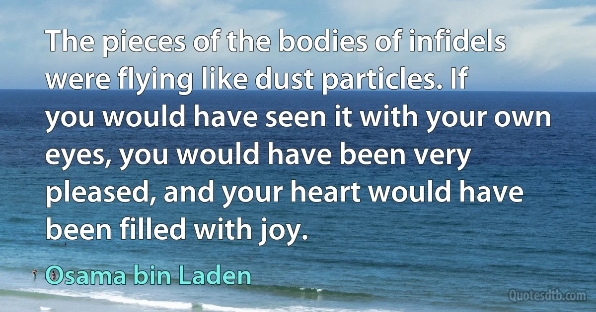 The pieces of the bodies of infidels were flying like dust particles. If you would have seen it with your own eyes, you would have been very pleased, and your heart would have been filled with joy. (Osama bin Laden)