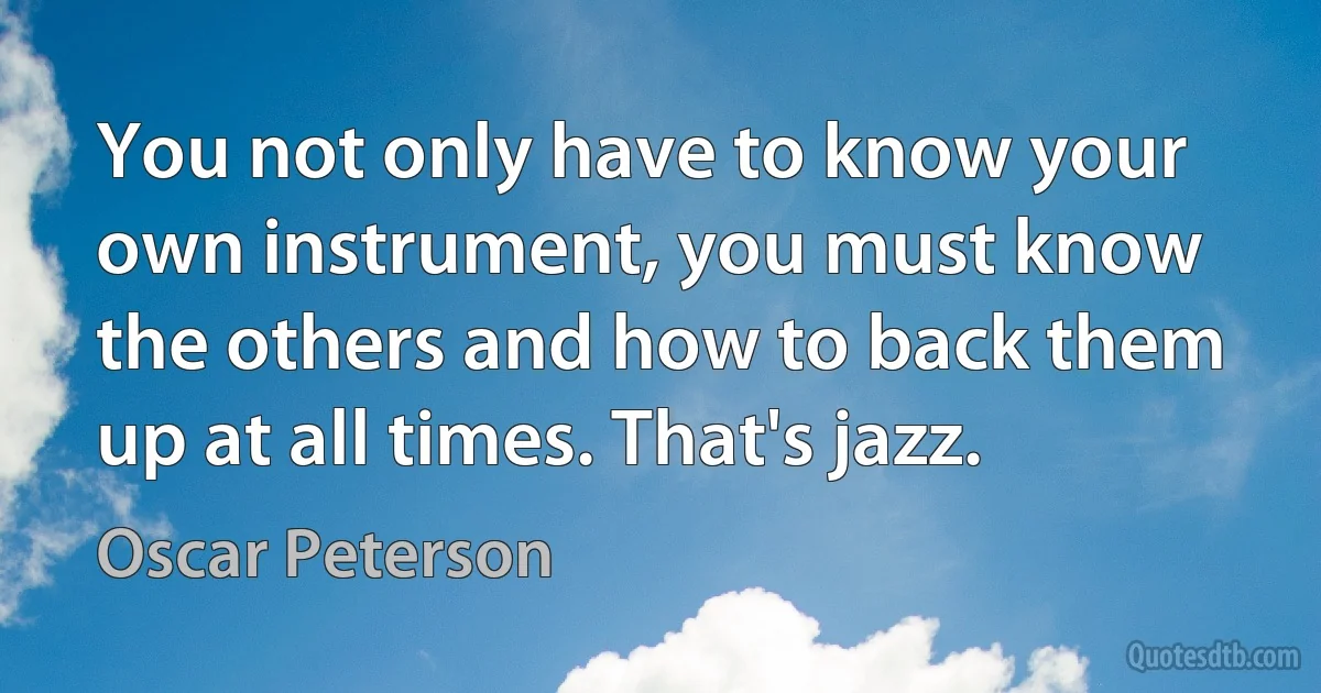 You not only have to know your own instrument, you must know the others and how to back them up at all times. That's jazz. (Oscar Peterson)