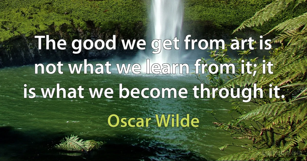 The good we get from art is not what we learn from it; it is what we become through it. (Oscar Wilde)