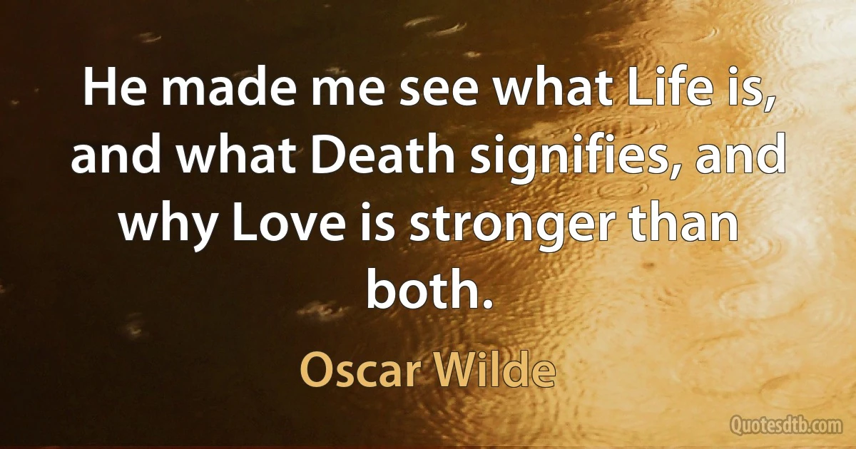 He made me see what Life is, and what Death signifies, and why Love is stronger than both. (Oscar Wilde)