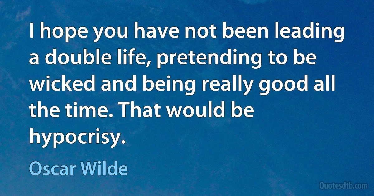 I hope you have not been leading a double life, pretending to be wicked and being really good all the time. That would be hypocrisy. (Oscar Wilde)