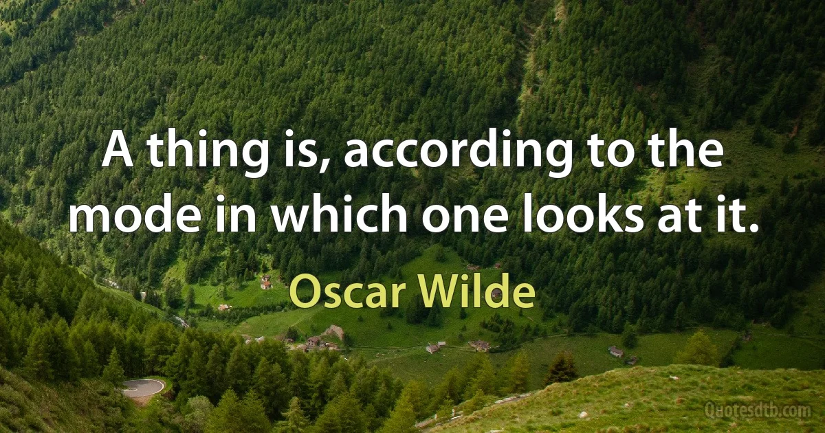 A thing is, according to the mode in which one looks at it. (Oscar Wilde)