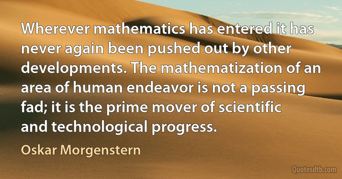 Wherever mathematics has entered it has never again been pushed out by other developments. The mathematization of an area of human endeavor is not a passing fad; it is the prime mover of scientific and technological progress. (Oskar Morgenstern)