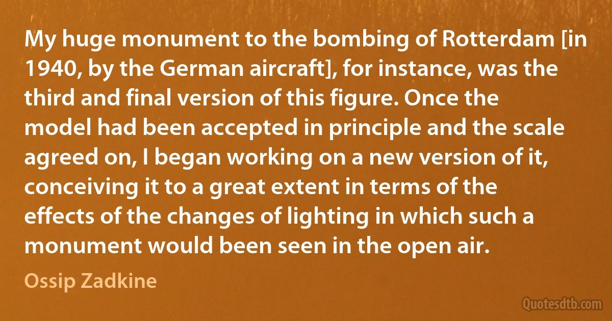 My huge monument to the bombing of Rotterdam [in 1940, by the German aircraft], for instance, was the third and final version of this figure. Once the model had been accepted in principle and the scale agreed on, I began working on a new version of it, conceiving it to a great extent in terms of the effects of the changes of lighting in which such a monument would been seen in the open air. (Ossip Zadkine)