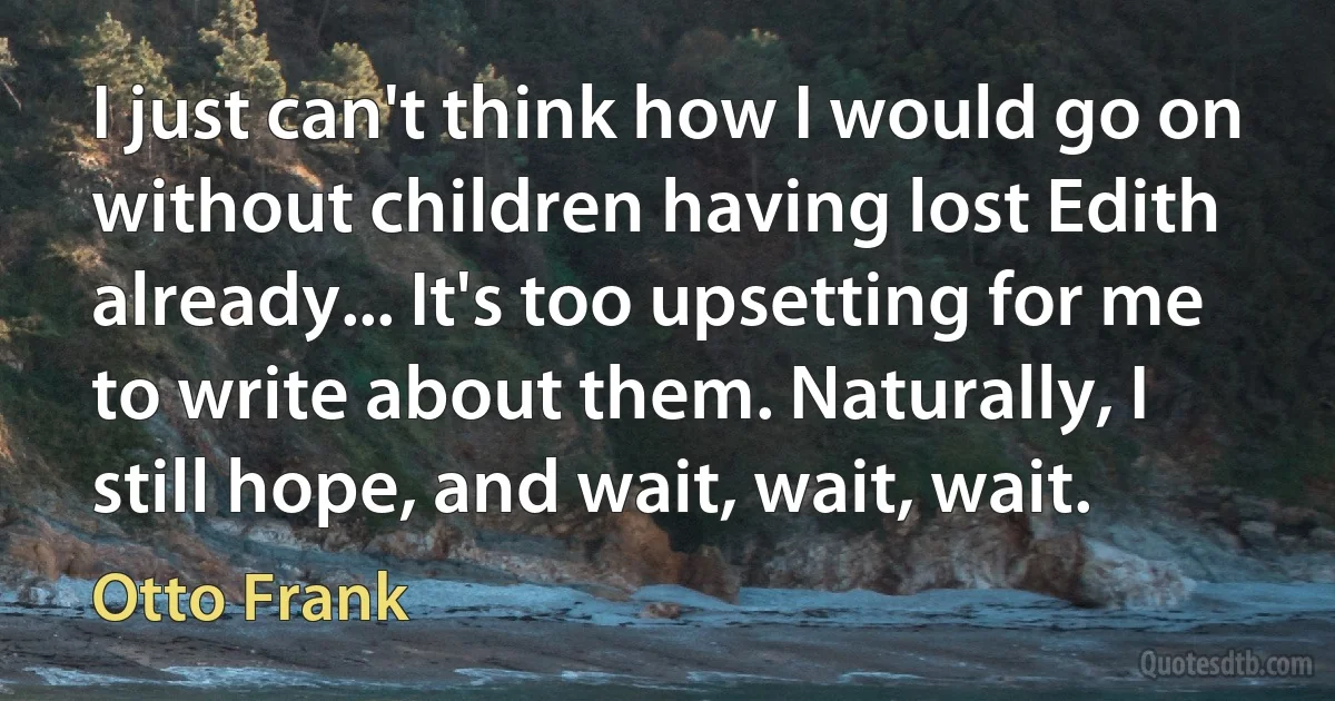 I just can't think how I would go on without children having lost Edith already... It's too upsetting for me to write about them. Naturally, I still hope, and wait, wait, wait. (Otto Frank)