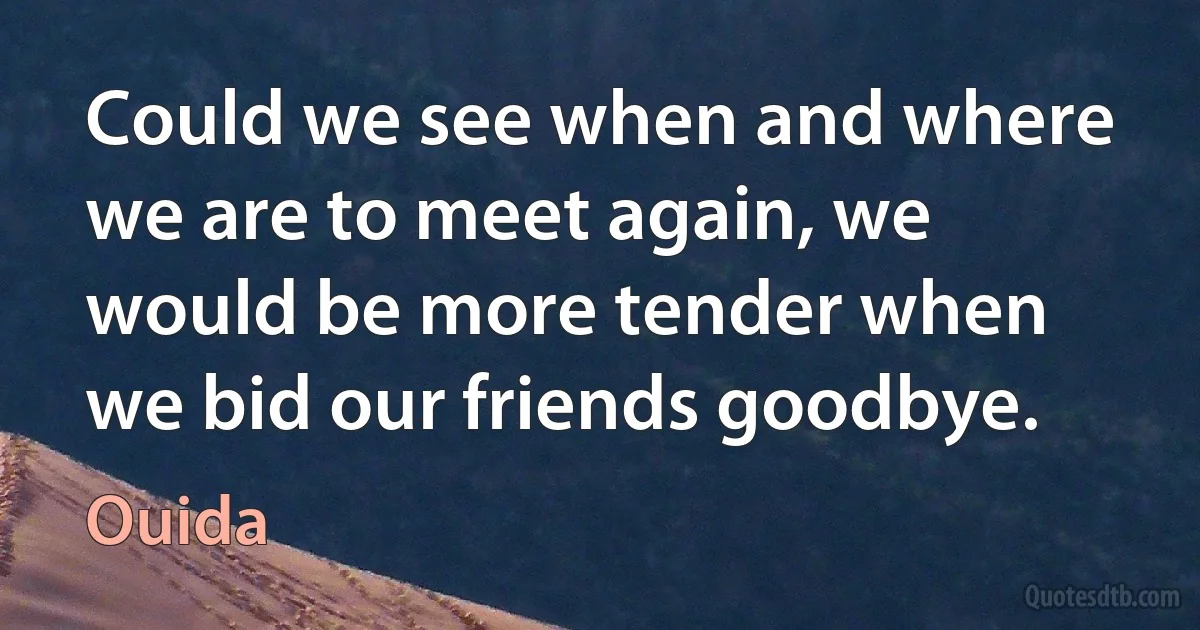 Could we see when and where we are to meet again, we would be more tender when we bid our friends goodbye. (Ouida)