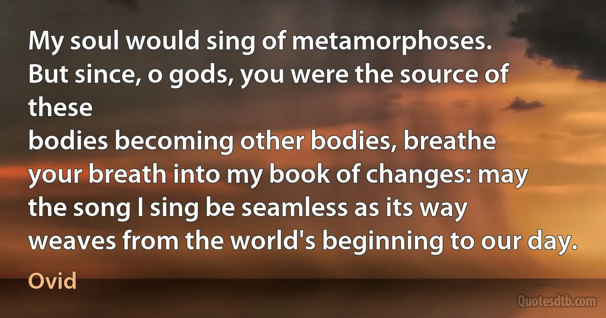 My soul would sing of metamorphoses.
But since, o gods, you were the source of these
bodies becoming other bodies, breathe
your breath into my book of changes: may
the song I sing be seamless as its way
weaves from the world's beginning to our day. (Ovid)