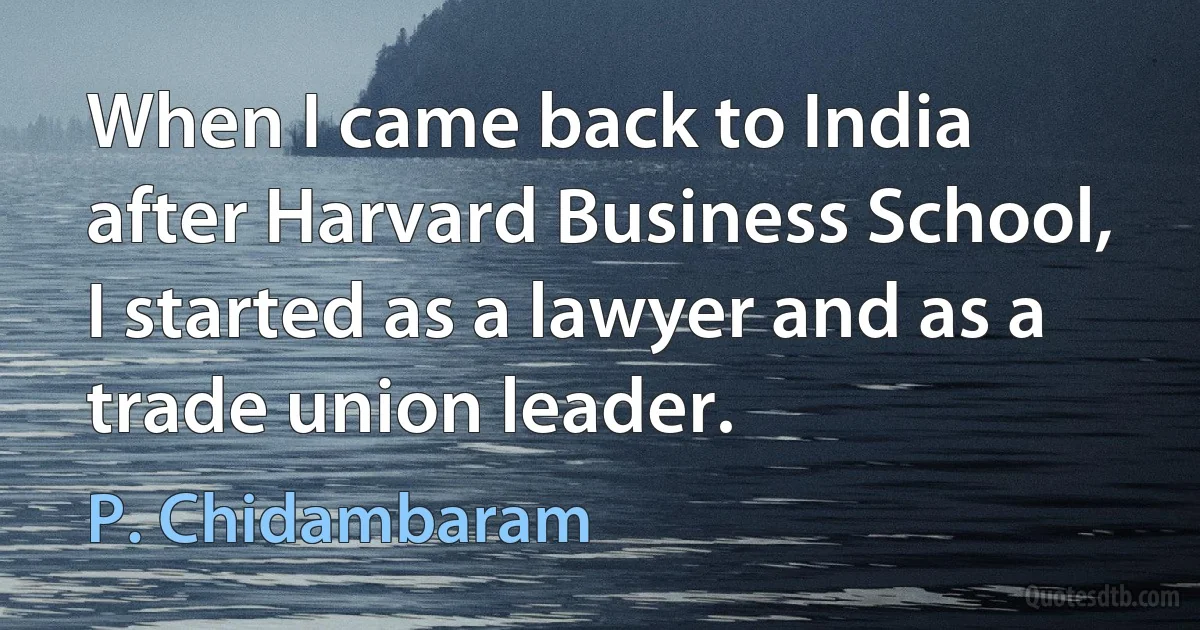 When I came back to India after Harvard Business School, I started as a lawyer and as a trade union leader. (P. Chidambaram)