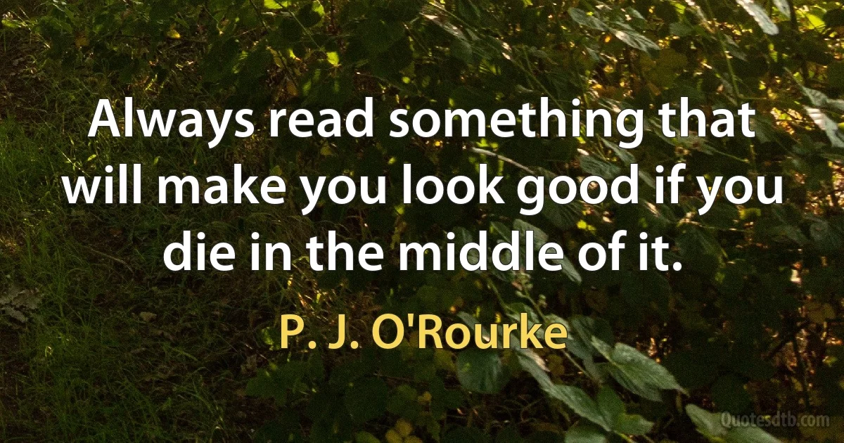 Always read something that will make you look good if you die in the middle of it. (P. J. O'Rourke)