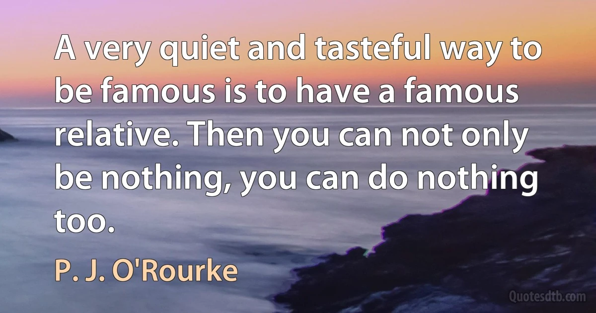 A very quiet and tasteful way to be famous is to have a famous relative. Then you can not only be nothing, you can do nothing too. (P. J. O'Rourke)