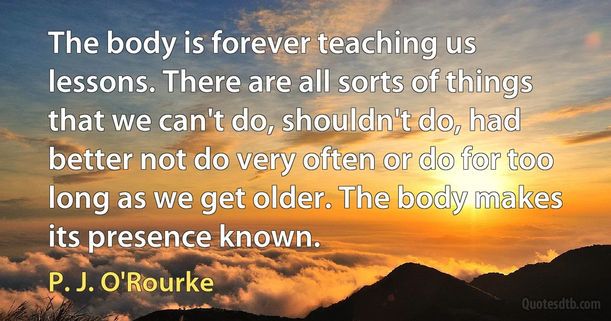 The body is forever teaching us lessons. There are all sorts of things that we can't do, shouldn't do, had better not do very often or do for too long as we get older. The body makes its presence known. (P. J. O'Rourke)