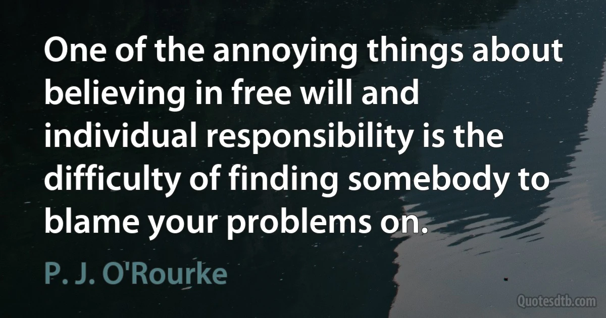 One of the annoying things about believing in free will and individual responsibility is the difficulty of finding somebody to blame your problems on. (P. J. O'Rourke)