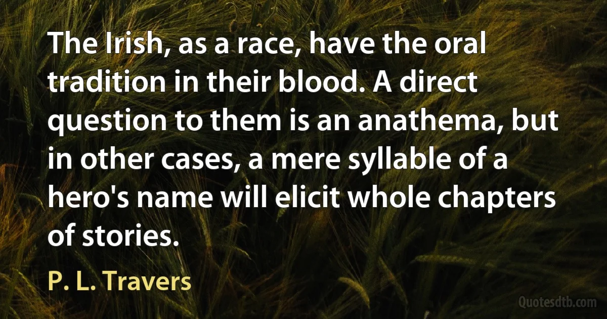 The Irish, as a race, have the oral tradition in their blood. A direct question to them is an anathema, but in other cases, a mere syllable of a hero's name will elicit whole chapters of stories. (P. L. Travers)