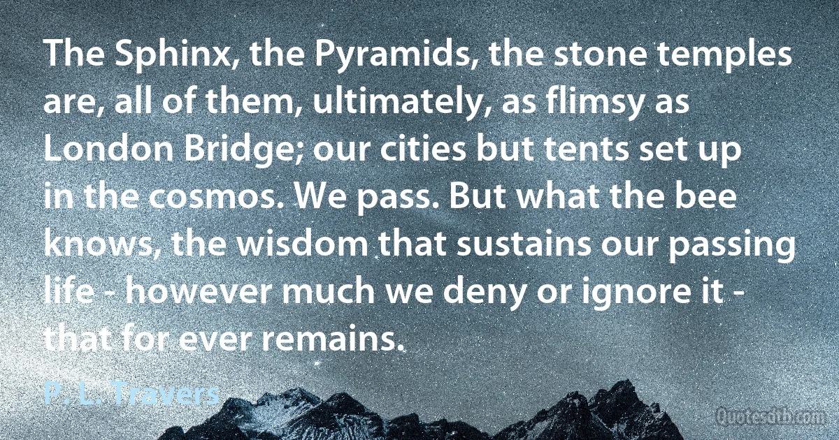 The Sphinx, the Pyramids, the stone temples are, all of them, ultimately, as flimsy as London Bridge; our cities but tents set up in the cosmos. We pass. But what the bee knows, the wisdom that sustains our passing life - however much we deny or ignore it - that for ever remains. (P. L. Travers)