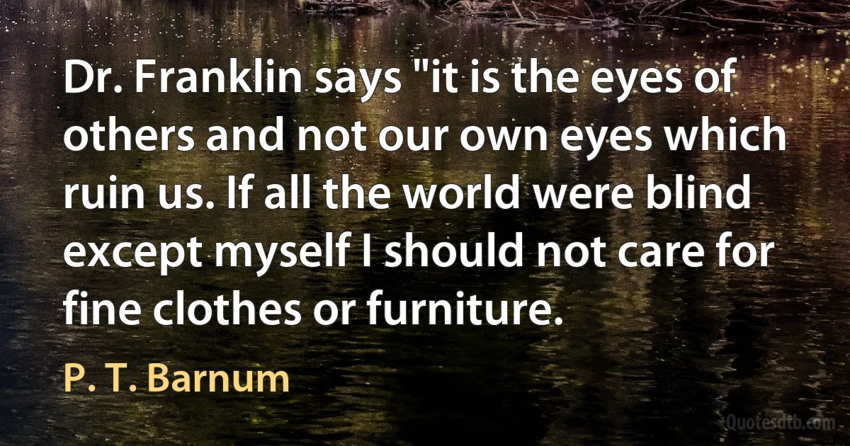 Dr. Franklin says "it is the eyes of others and not our own eyes which ruin us. If all the world were blind except myself I should not care for fine clothes or furniture. (P. T. Barnum)