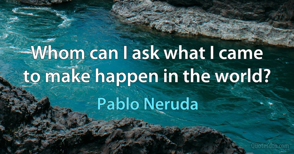 Whom can I ask what I came
to make happen in the world? (Pablo Neruda)