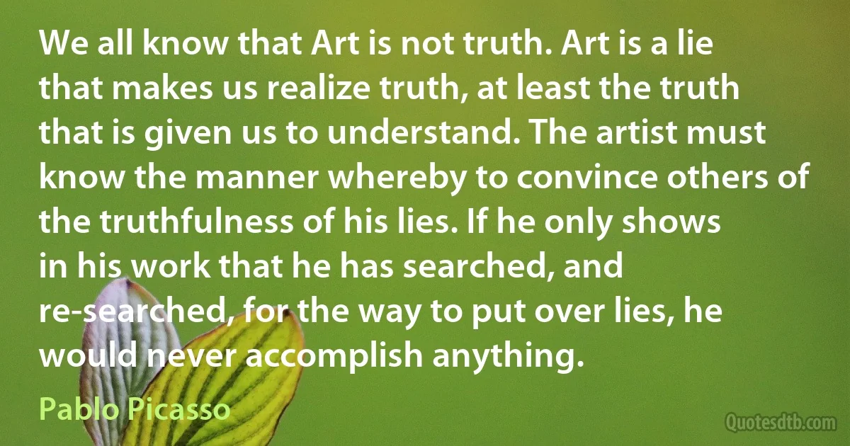 We all know that Art is not truth. Art is a lie that makes us realize truth, at least the truth that is given us to understand. The artist must know the manner whereby to convince others of the truthfulness of his lies. If he only shows in his work that he has searched, and re-searched, for the way to put over lies, he would never accomplish anything. (Pablo Picasso)