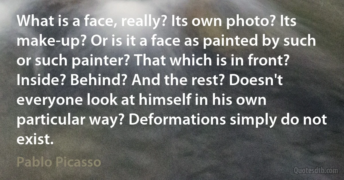 What is a face, really? Its own photo? Its make-up? Or is it a face as painted by such or such painter? That which is in front? Inside? Behind? And the rest? Doesn't everyone look at himself in his own particular way? Deformations simply do not exist. (Pablo Picasso)