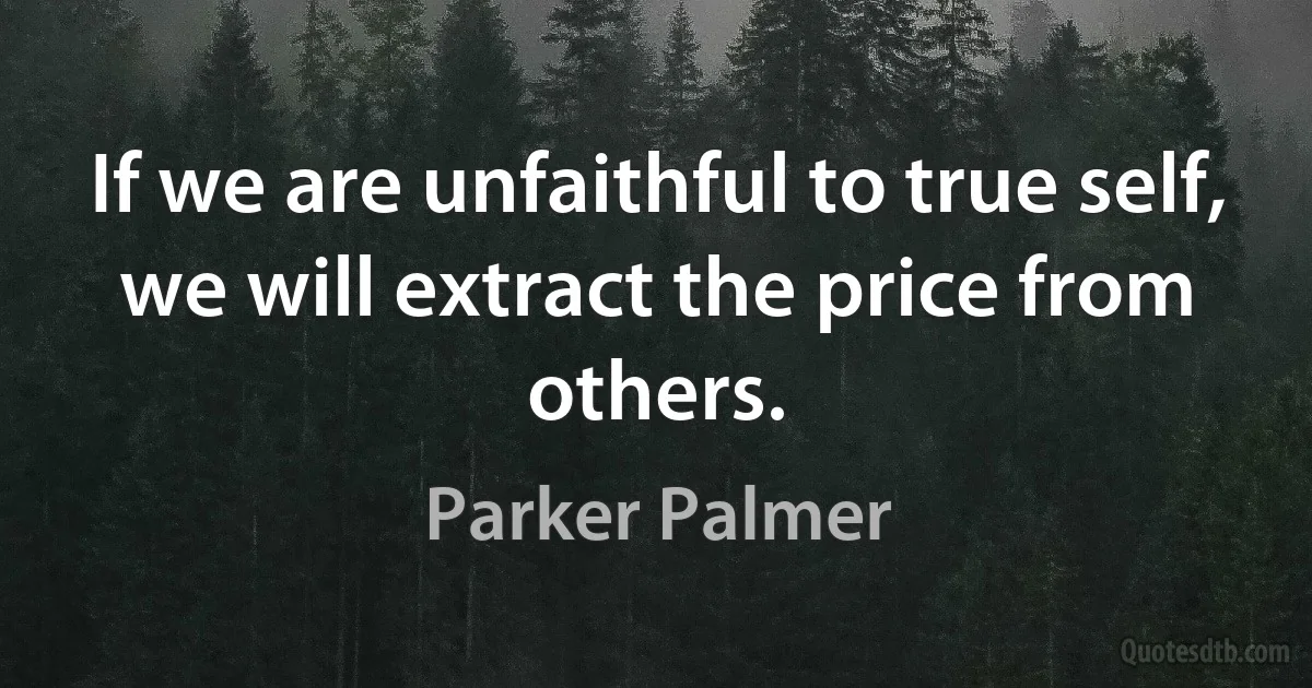 If we are unfaithful to true self, we will extract the price from others. (Parker Palmer)