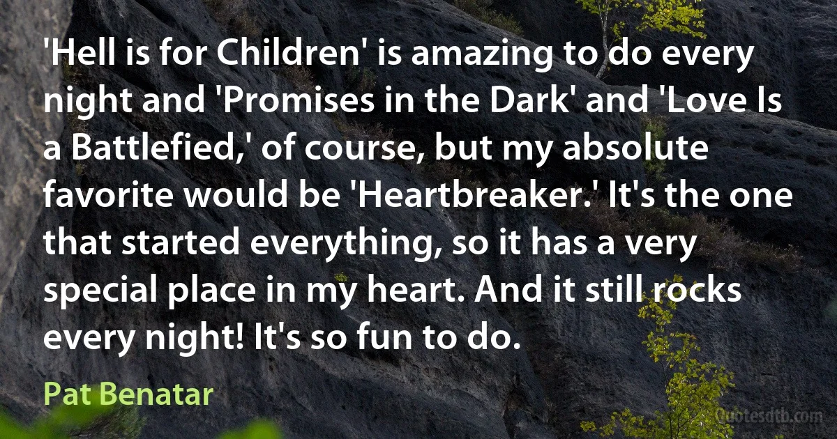 'Hell is for Children' is amazing to do every night and 'Promises in the Dark' and 'Love Is a Battlefied,' of course, but my absolute favorite would be 'Heartbreaker.' It's the one that started everything, so it has a very special place in my heart. And it still rocks every night! It's so fun to do. (Pat Benatar)