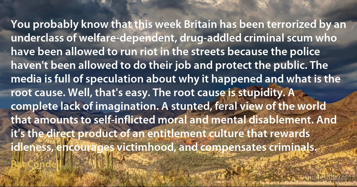 You probably know that this week Britain has been terrorized by an underclass of welfare-dependent, drug-addled criminal scum who have been allowed to run riot in the streets because the police haven't been allowed to do their job and protect the public. The media is full of speculation about why it happened and what is the root cause. Well, that's easy. The root cause is stupidity. A complete lack of imagination. A stunted, feral view of the world that amounts to self-inflicted moral and mental disablement. And it's the direct product of an entitlement culture that rewards idleness, encourages victimhood, and compensates criminals. (Pat Condell)