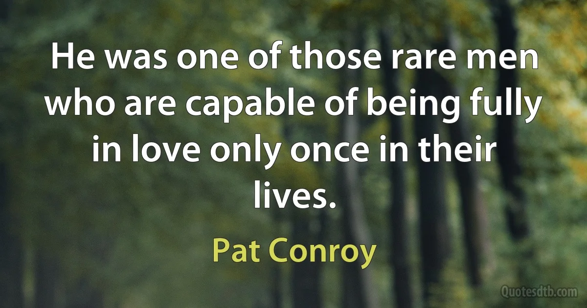 He was one of those rare men who are capable of being fully in love only once in their lives. (Pat Conroy)