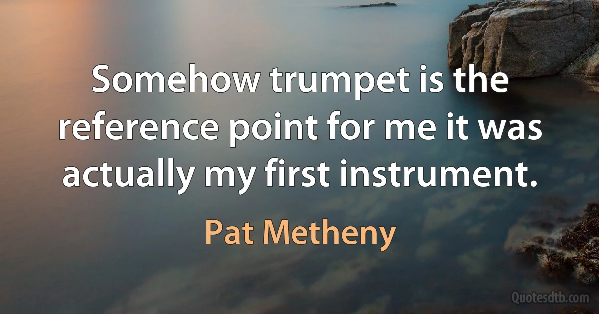 Somehow trumpet is the reference point for me it was actually my first instrument. (Pat Metheny)